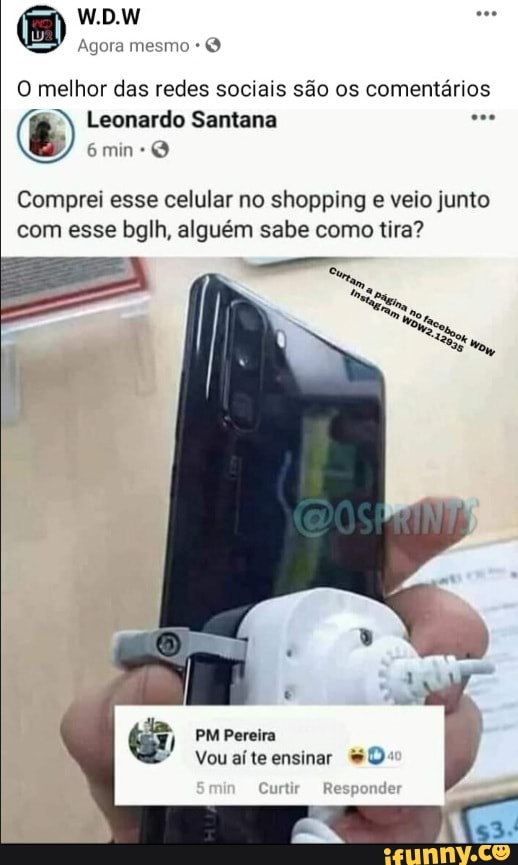 W.DW
Agora mesmo
min
O melhor das redes sociais são os comentários
Leonardo Santana
Comprei esse celular no shopping e veio junto com esse bglh, alguém sabe como tira?
PM Pereira
Vou aí te ensinar
