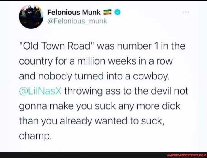 Felonious Munk
@Felon ous munk
"Old Town Road" was number 1 in the country for a million weeks in a row and nobody turned into a cowboy.
throwing ass to the devil not gonna make you suck any more dick than you already wanted to suck, champ.