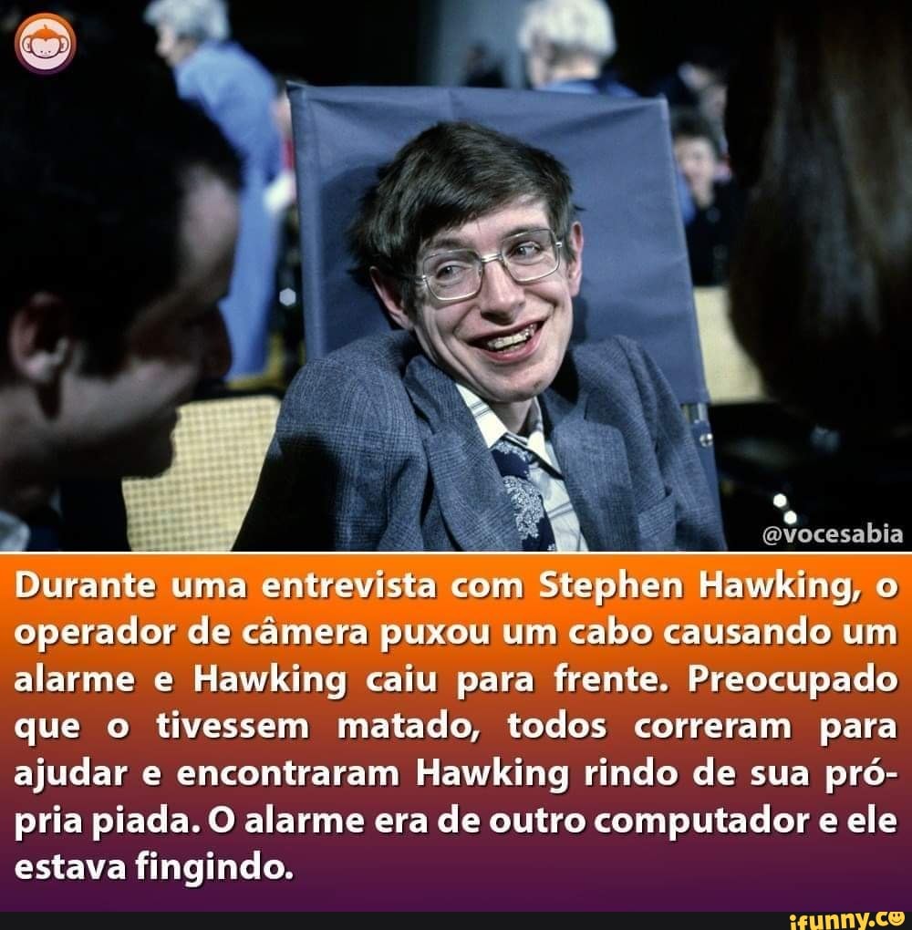 evocesabia
Durante uma entrevista com Stephen Hawking, o operador de câmera puxou um cabo causando um alarme e Hawking caiu para frente. Preocupado que o tivessem matado, todos correram para ajudar e encontraram Hawking rindo de sua pró- pria piada. O alarme era de outro computador e ele estava fingindo.