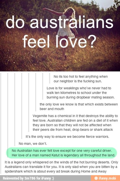 do
austiálians
feel love?
No lts too hot to fee! anything when
'our neighbor is the fucking sun.
Love Is for weaklings who've never had to
walk ten kilometres to school under the
burning sun during dropbear mating season.
the only love we know is that which exists between
beer and mouth
Vegemite has a chemical in it that destroys the abilty to
fee! love. Australian children are fed on a diet of it when
they are born so that they will not be affected when
their peers die from heat, drop bears or shark attack.
It's the only way to ensure we become flerce warriors.
No man, we don't
No Australian has ever felt love except for one very careful driver.
Her love of a man named Katut is legendary all throughout the land,
Its a legend only whispered on the winds of the hot burning deserts. Only
Australians can translate it for you. Itis only siad when you are bitten by
spidershark which is about every ad break during Home and Away