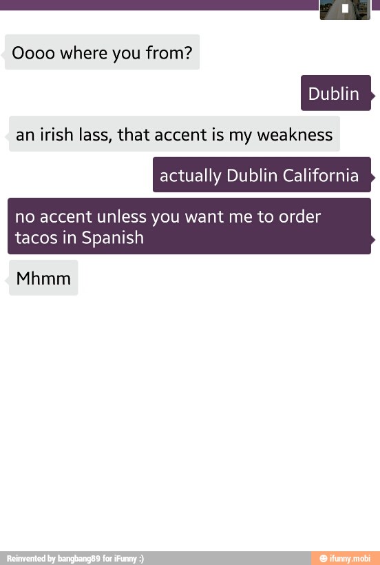 an irish lass, that accent is my weakness
actually Dublin California
no accent unless you want me to order
tacos in Spanish