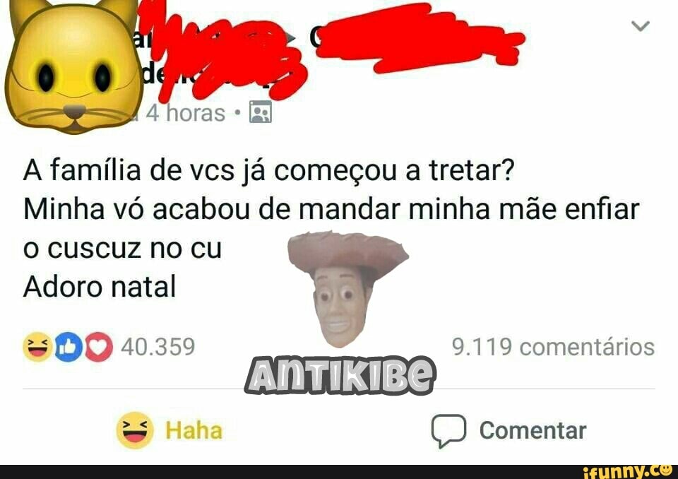 A família de vcs já começou a tretar?
Minha vó acabou de mandar minha mãe enfiar
O cuscuz no cu
Adoro natal
= DO 40.359 9.119 comentários
ANTIKIBO