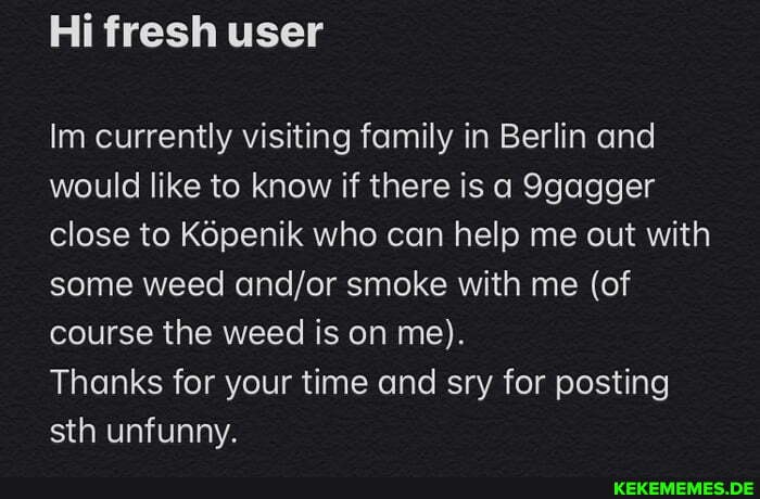 Hi fresh user
Im currently visiting family in Berlin and would like to know if there is a 9gagger close to K6penik who can help me out with some weed smoke with me (of course the weed is on me).
Thanks for your time and sry for posting sth unfunny.