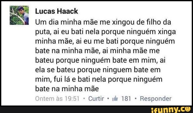 E
Um dia minha mãe me xingou de filho da
puta, ai eu bati nela porque ninguém xinga
minha mãe, ai eu me bati porque ninguém
bate na minha mãe, ai minha mãe me
bateu porque ninguém bate em mim, ai
ela se bateu porque ninguem bate em
mim, fui lá e bati nela porque ninguém
bate na minha mãe
Curtir Responder