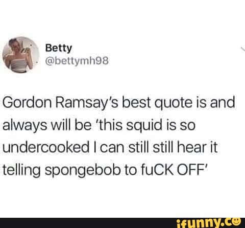 Gordon Ramsay's best quote is and
always will be 'this squid is so
undercooked I can still still hear it
telling spongebob to fuCK OFF'