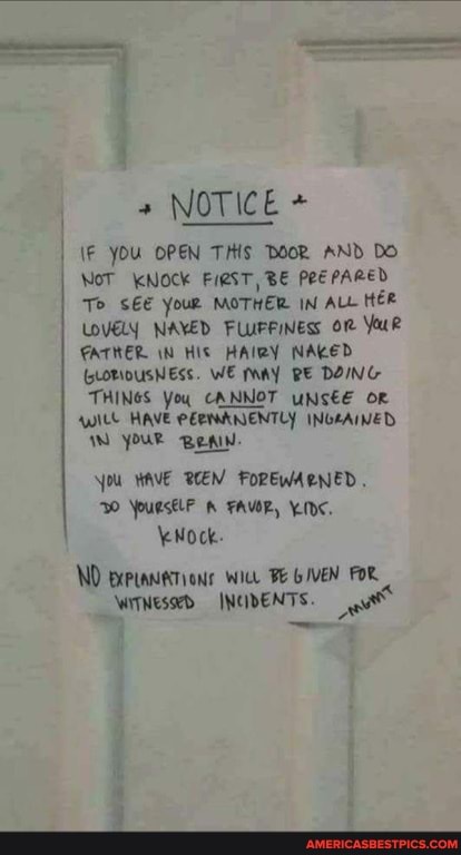 NOTICE +
\F YOU OPEN THIS DOOR AND DO
NoT KNOCK BE PREPARED To SEE Your MOTHER IN ALL HER LOVELY NAVED FLUFFINESs
FATHER IN HIS HAIRY NAKED
(LORIDUSNESs. WE PAY RE DOING THINGS You CANNOT UNSEE OR Witt HAVE PERMANENTLY INGEAINED YOUR BeAIW.
You HAVE BEEN FOREWARNED.
WO YPUESELF FAVOR, IDC,
\eNock.
ND ict FE GIVEN FOR WrTWessed INCIDENTS.