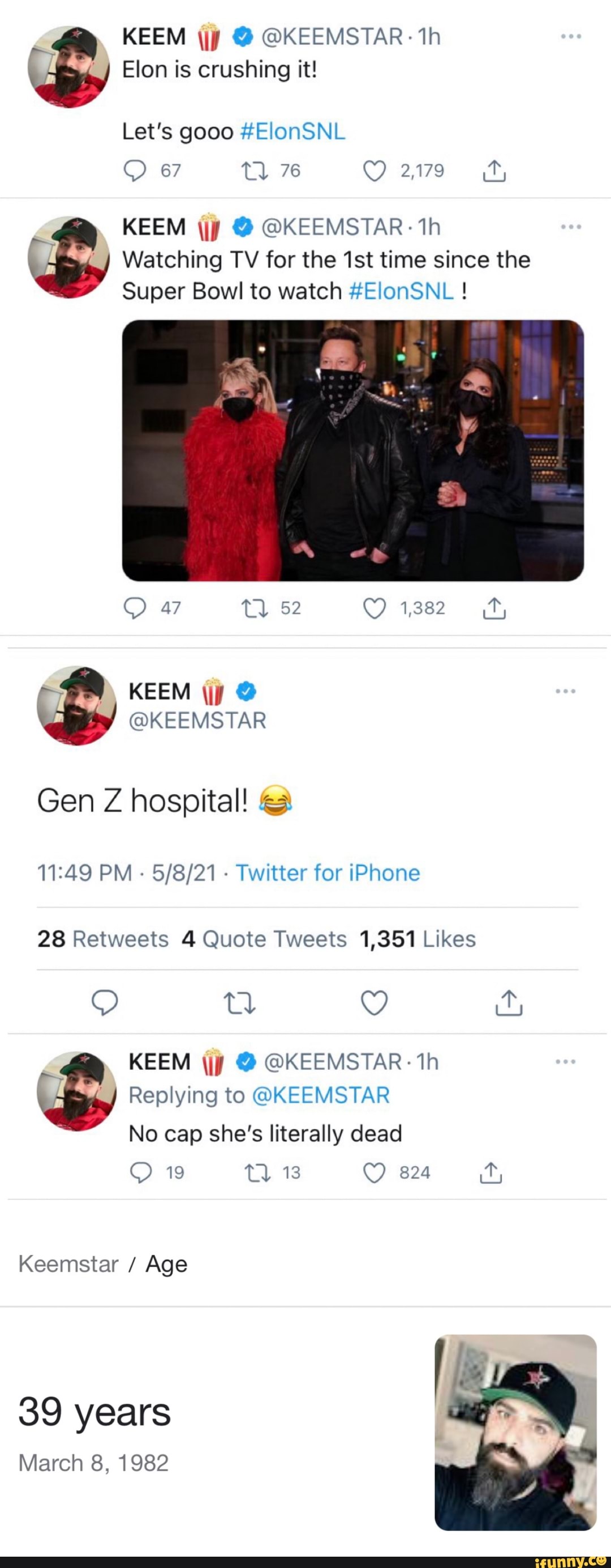 KEEM \jy @KEEMSTAR- th on is crushing it!
Let's gooo #ElonSNL
67 76 C) 2,79
KEEM \jy @ @KEEMSTAR th
Watching TV for the time since the
Super Bowl to watch #ElonSNL !
C) 47 52 1382
KEEM
KEEMSTAR
Gen Z hospital!
PM - - Twitter for iPhone
KEEM \jp @KEEMSTAR th
Replying to @KEEMSTAR No cap she's literally dead
19 13 824
Keemstar / Age
39 years
March 8, 1982