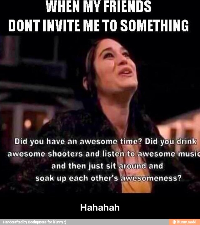 WHEN MY FRIENDS
DONT INVITE ME TO SOMETHING
awesome shooters and
listen 0)
and then just sit
soak up each other's
Hahahah - Hahahah