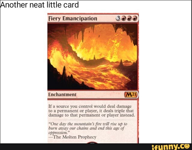 Another neat little card
Fiery Emancipation
Seve)
e you control would deal damage
to a permanent or
player, it deals triple that
damage to that permanent or player instead.
"One day the mountain's fire will rise up to
burn arcay our chains and end this age of
oppression."
'The Molten Prophecy
y