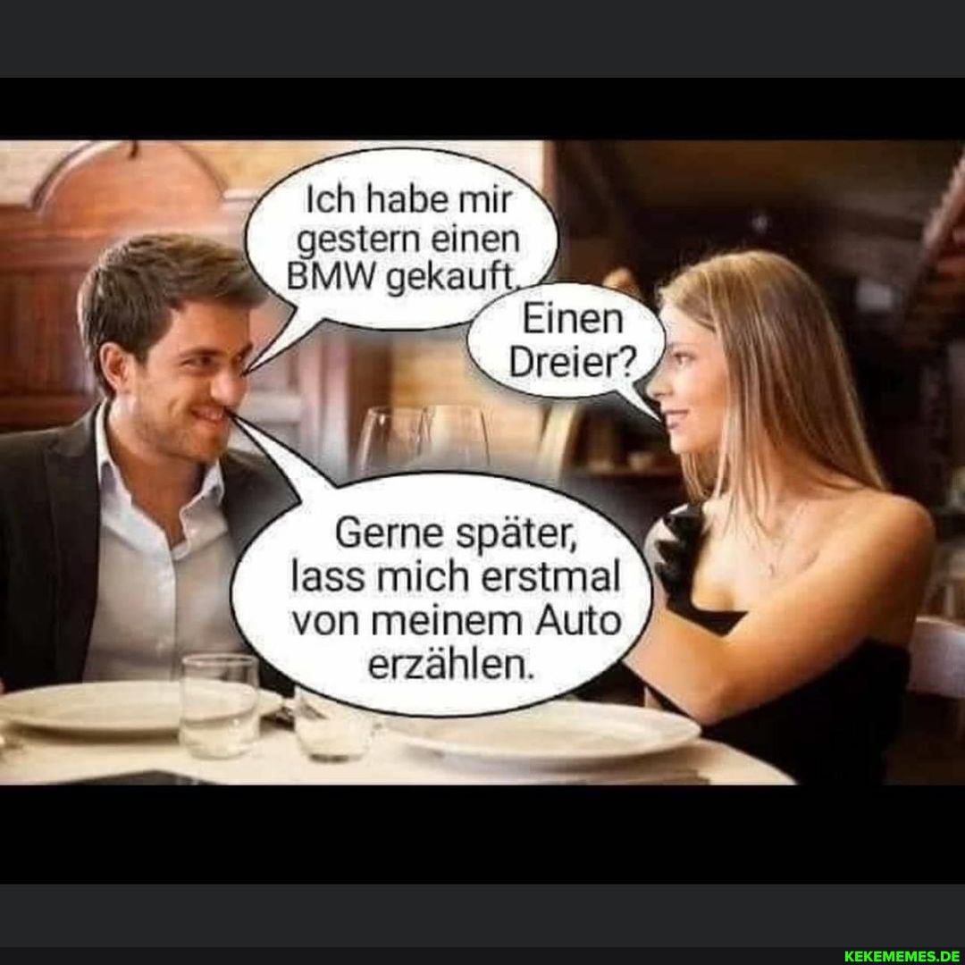 Ich habe mir
gestern einen
BMW gekauft. 4
Einen \
Dreier?
Gerne später,
lass mich erstmal von meinem Auto erzählen.