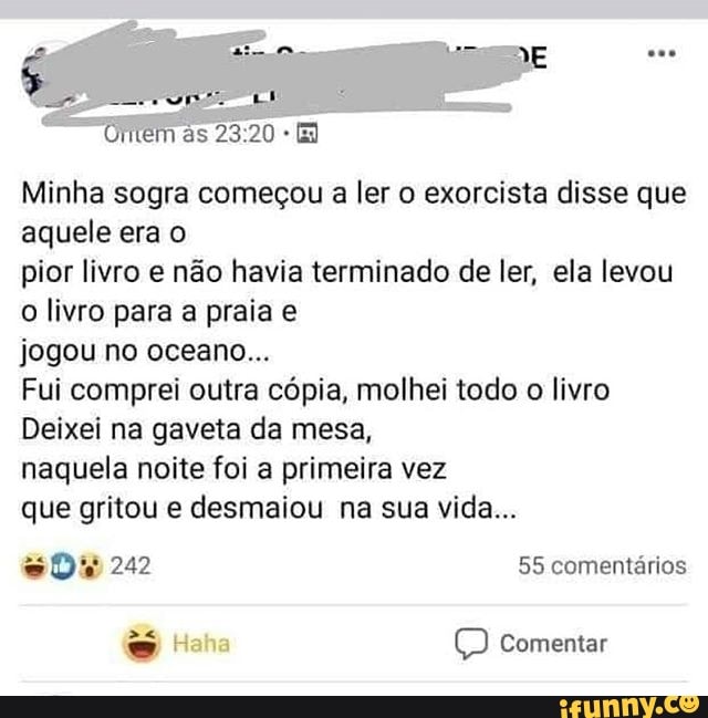 Minha sogra começou a ler o exorcista disse que
aquele era o
pior livro e não havia terminado de ler, ela levou
o livro para a praia e
jogou no oceano...
Fui comprei outra cópia, molhei todo o livro
Deixei na gaveta da mesa,
naquela noite foi a primeira vez
que gritou e desmaiou na sua vida...