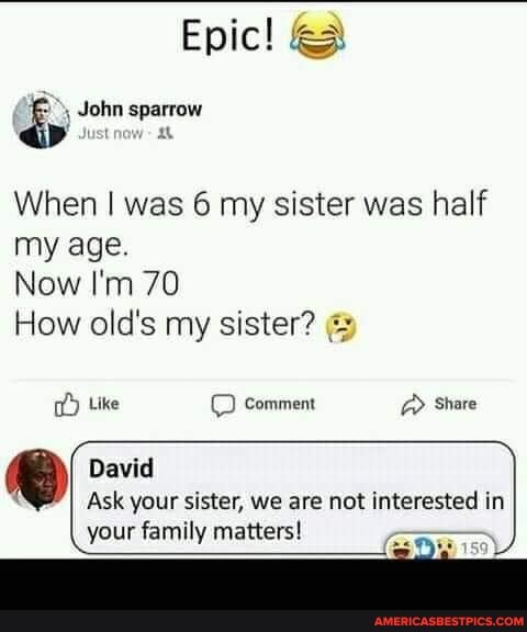 Epic!
John sparrow
Just
When I was 6 my sister was half my age.
Now I'm 70
How old's my sister?
Like Comment > Share
David
Ask your sister, we are not interested in
your family matters!