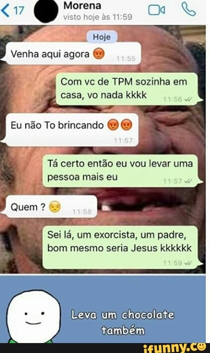 Com vc de TPM sozinha em
casa, vo nada kkkk
Eu nao To brincando Sei lá, um exorcista, um padre,
bom mesmo seria Jesus kkkkkk
Leva um chocolate:
também)