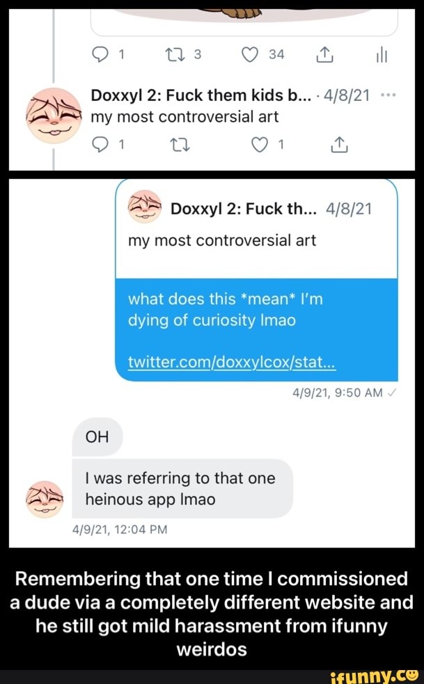 34
Doxxyl 2: Fuck them kids b...
Bs my most controversial art
AS Doxxyl 2: Fuck th...
my most controversial art
what does this *mean* I'm dying of curiosity Imao
OH
I was referring to that one heinous app Imao
PM
Remembering that one time I commissioned a dude via a completely different website and he still got mild harassment from ifunny weirdos - Remembering that one time I commissioned a dude via a completely different website and he still got mild harassment from ifunny weirdos