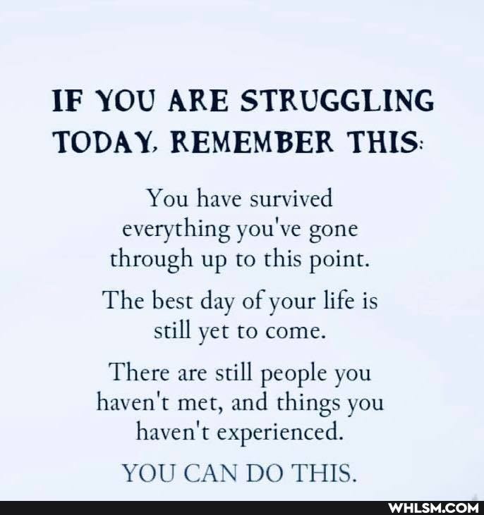 IF YOU ARE STRUGGLING TODAY, REMEMBER THIS:
You have survived everything you've gone through up to this point.
The best day of your life is
still yet to come.
There are still people you haven't met, and things you haven't experienced.
YOU CAN DO THIS.