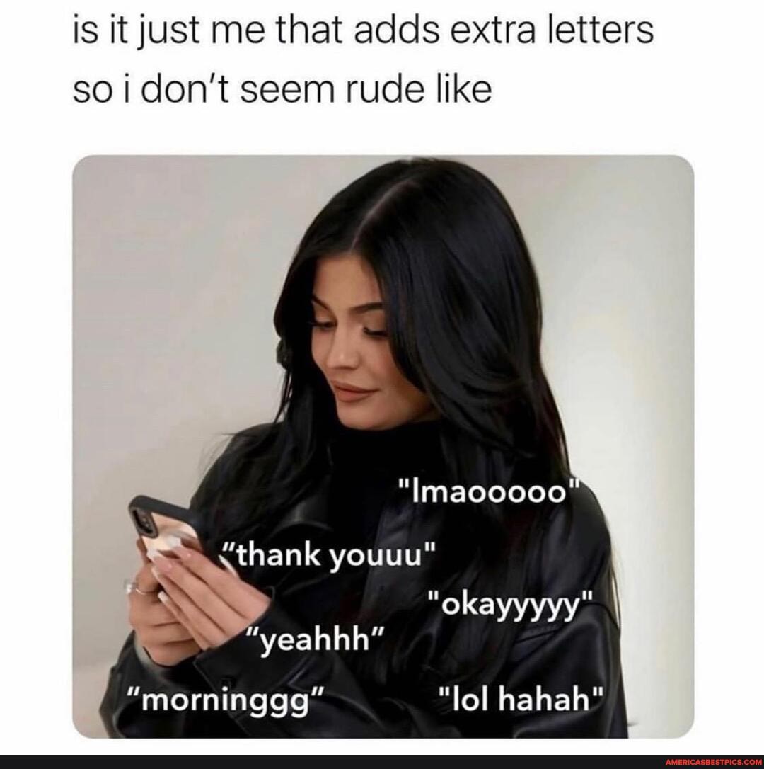 is it just me that adds extra letters so I don't seem rude like
"Imaooooo'
thank youuu"
""okayyyyy" I
"yeahhh"
"morninggg" "lol hahah"