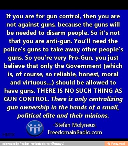 If you are for gun control, then you are
not against guns, because the guns will
be needed to disarm people. So it's not
that you are anti-gun. You'll need the
police's guns to take away other people's
guns. So you're very Pro-Gun, you just
believe that only the Government (which
is, of course, so
reliable, honest, moral
and virtuous...) should be allowed to
have guns. THERE IS NO SUCH THING AS
GUN CONTROL. There is only centralizing
gun ownership in the hands of a small,
political elite and their minions.
-Stefan Molyneux,
FreedomainRadio.com