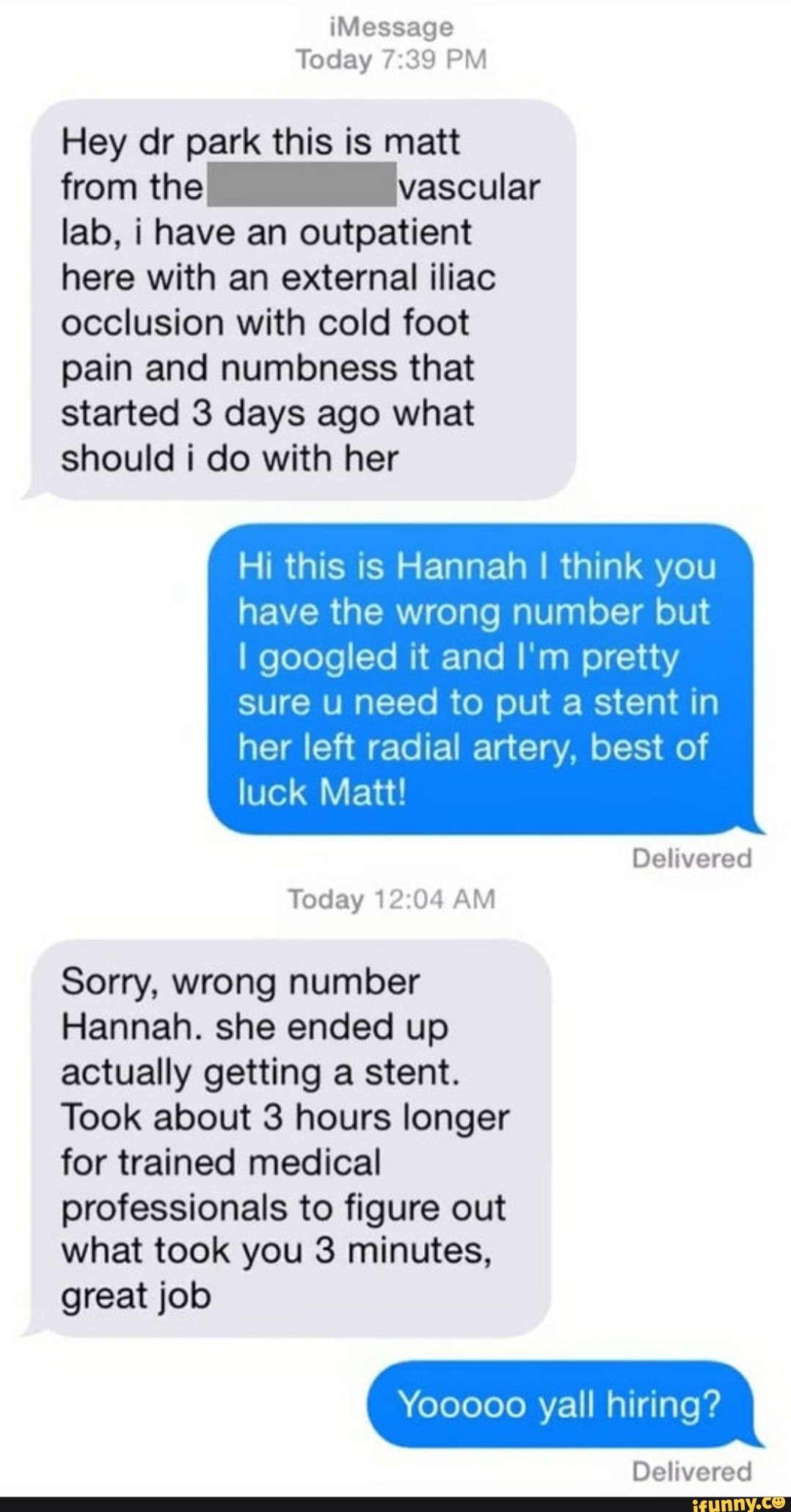 Today 7:39 PM
Hey dr park this is matt
from the vascular
lab, i have an outpatient
here with an external iliac
occlusion with cold foot
pain and numbness that
started 3 days ago what
should i do with her
Hi this is Hannah I think you
have the wrong number but
I googled it and I'm pretty
sure u need to put a stent in
her left radial artery, best of
luck Matt!
Today 12:04 AM
Sorry, wrong number
Hannah. she ended up
actually getting a stent.
Took about 3 hours longer
for trained medical
professionals to figure out
what took you 3 minutes,
great job
Yooooo yall hiring?