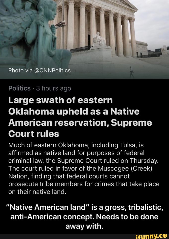 Photo via @CNNPolitics
Politics
3 hours ago
Large swath of eastern
Oklahoma upheld as a Native
American reservation, Supreme
Court rules
Much of eastern Oklahoma, including Tulsa, is
affirmed as native land for purposes of federal
criminal law, the Supreme Court ruled on Thursday.
The court ruled in favor of the Muscogee (Creek)
Nation, finding that federal courts cannot
prosecute tribe members for crimes that take place
on their native land.
"Native American land" is a gross, tribalistic,
anti-American concept. Needs to be done
away with. - “Native American land” is a gross, tribalistic, anti-American concept. Needs to be done away with.