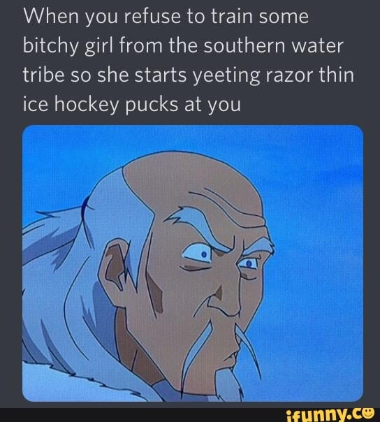 When you refuse to train some
bitchy girl from the southern water
tribe so she starts yeeting razor thin
ice hockey pucks at you