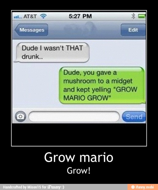 Dude I wasn't THAT
you gave a
mushroom to a midget
and kept yelling "GROW
MARIO GROW"
Grow mario
Grow! - Grow mario
Grow!