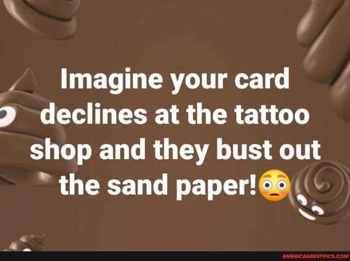 Imagine your card declines at the tattoo shop and they bust out the sand paper!