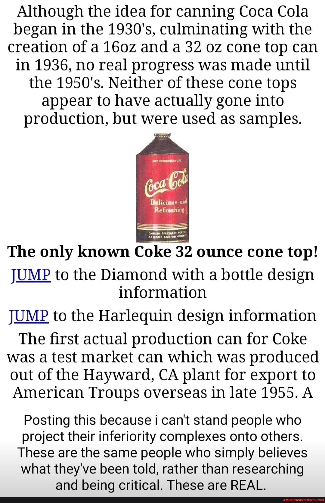 Although the idea for canning Coca Cola began in the 1930's, culminating with the creation of a 160z and a 32 oz cone top can in 1936, no real progress was made until the 1950's. Neither of these cone tops appear to have actually gone into production, but were used as samples.
Refreshing
The only known Coke 32 ounce cone top!
JUMP to the Diamond with a bottle design information
JUMP to the Harlequin design information
The first actual production can for Coke was a test market can which was produced out of the Hayward, CA plant for export to
American Troups overseas in late 1955. A
Posting this because i can't stand people who project their inferiority complexes onto others.
These are the same people who simply believes what they've been told, rather than researching and being critical. These are REAL.
