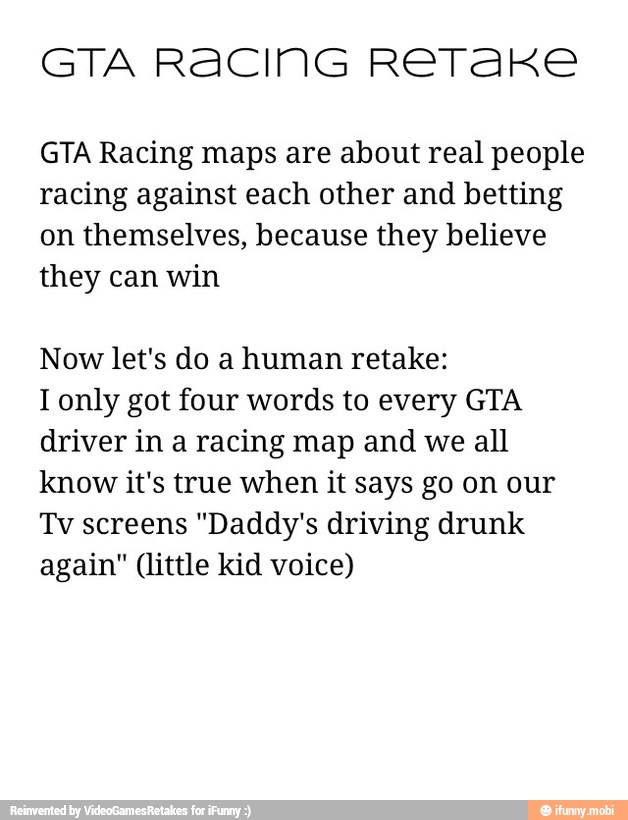 GTA RACING RETAKE
GTA Racing maps are about real people
racing against each other and betting
on themselves, because they believe
they can win
Now let's do a human retake:
I only got four words to every GTA
driver in a racing map and we all
know it's true when it says go on our
Tv screens "Daddy's driving drunk
again" (little kid voice)