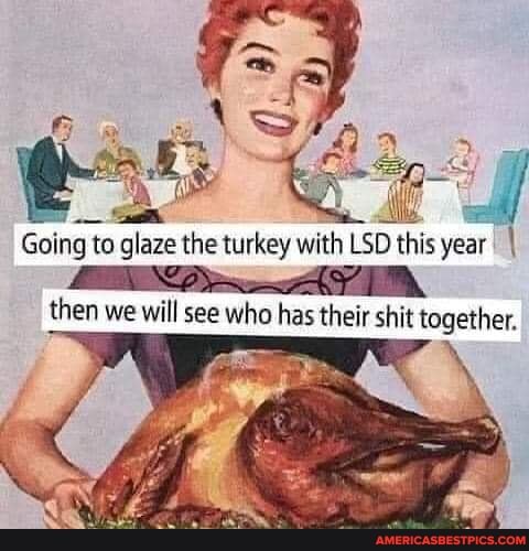 Going to glaze the turkey with LSD this year
then we will see who has their shit ta together.