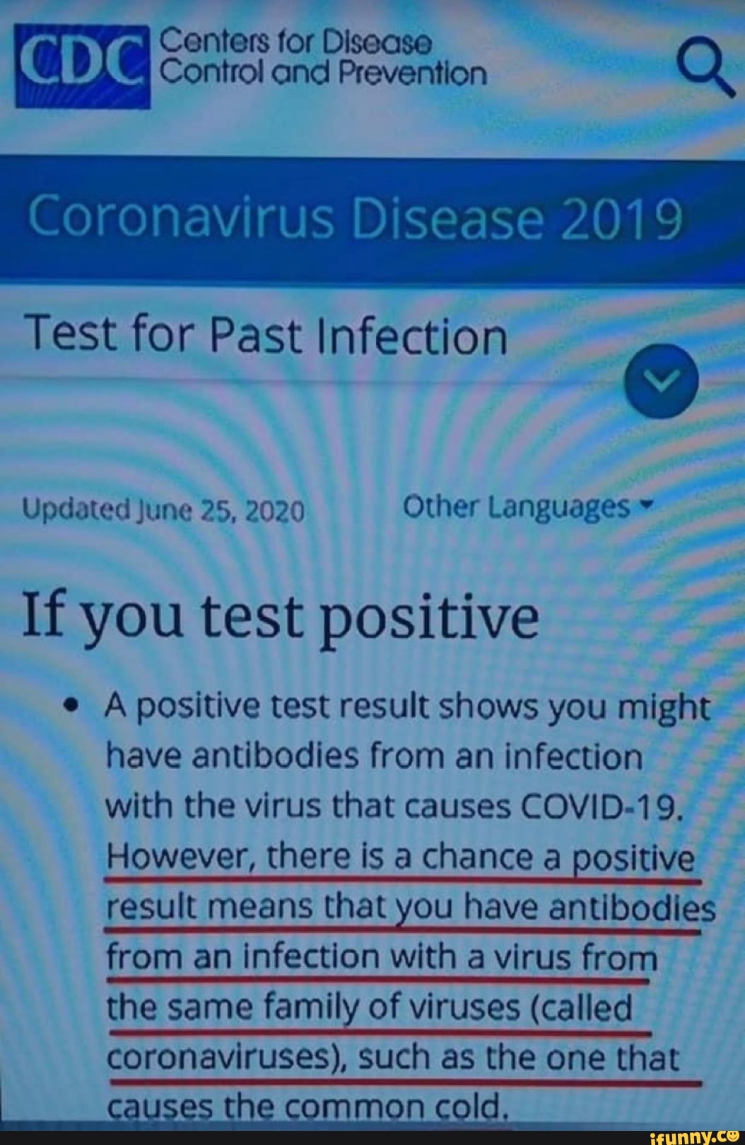 Coronavirus Disease 2019
Test for Past Infection
Updated June 25, 2020 Other Languages If you test positive
e A positive test result shows you might
have antibodies from an infection
with the virus that causes COVID-19,
However, there is a chance a positive
result means that you have antibodies
from an infection with a virus from
the same family of viruses (called
coronaviruses), such as the one that
h mmon col