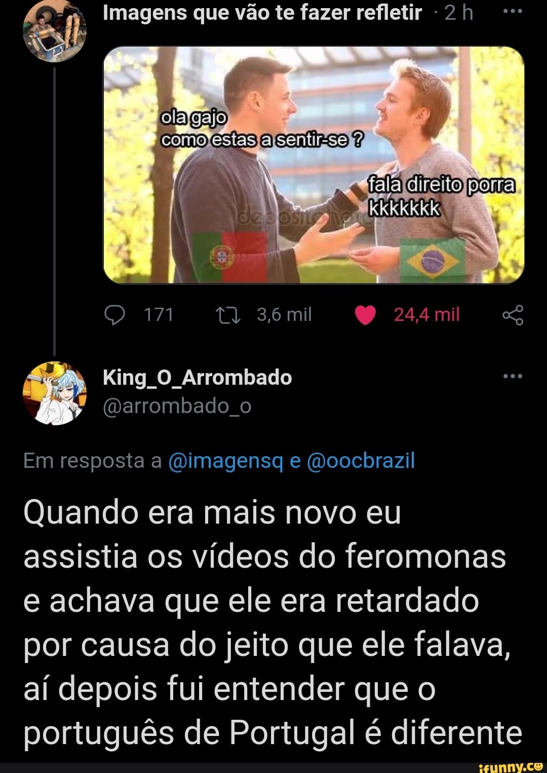 EN Imagens que vão te fazer refletir 2 h
171 36 mil 244 mil
King O Arrombado
"arrombado o
Em resposta a (aiimagensg e (voocbrazil
falaídireito
po
Po
Quando era mais novo eu assistia os vídeos do feromonas e achava que ele era retardado por causa do jeito que ele falava, aí depois fui entender que o português de Portugal é diferente