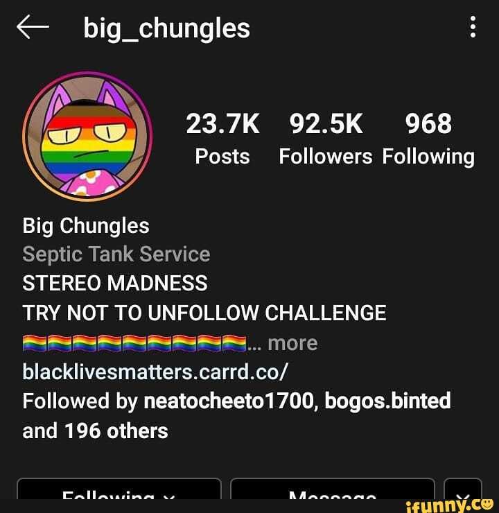 big_chungles
23.7K 92.5K 968
Posts Followers Following
Big Chungles
Septic Tank Service
STEREO MADNESS
TRY NOT TO UNFOLLOW CHALLENGE more blacklivesmatters.carrd.co/
Followed by neatocheeto1700, bogos.binted and 196 others