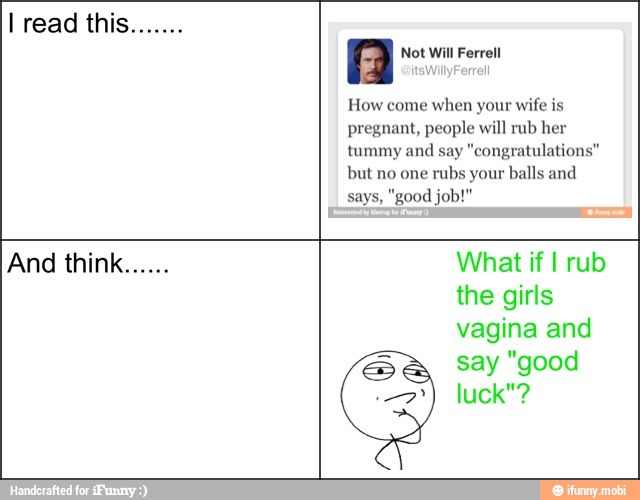 A Not Will Ferrell
How come when your wife is
pregnant, people will rub he
tummy and say "congratulations"
but no one rubs your balls and
And think What if I rub
the girls
vagina and
say "good
