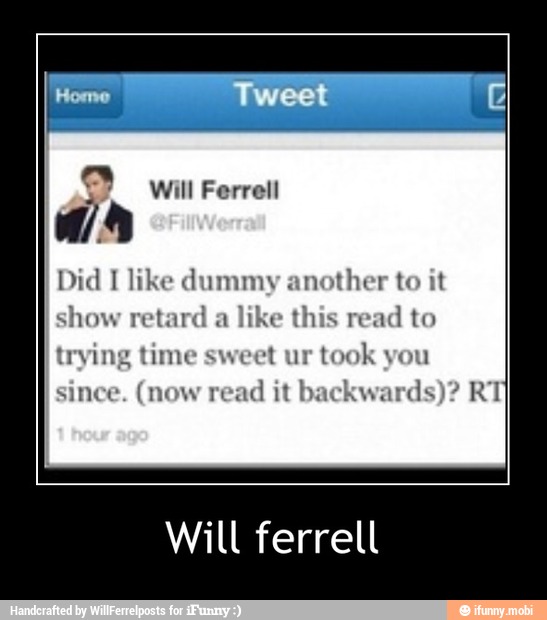 Did I like dummy another to it
show retard a like
this
read to
trying time sweet ur
took you
since. (now read
it backwards)? RT
Will ferrell - Will ferrell
