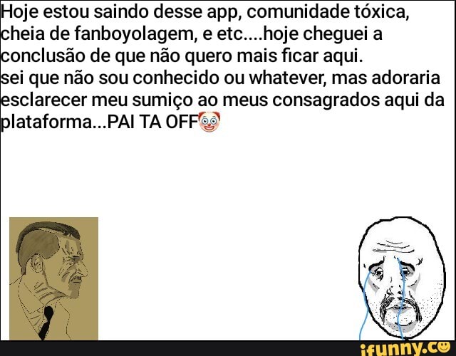 Hoje estou saindo desse app, comunidade tóxica,
heia de fanboyolagem, e etc....hoje cheguei a
onclusão de que não quero mais ficar aqui.
ei que não sou conhecido ou whatever, mas adoraria
sclarecer meu sumiço ao meus consagrados aqui da
plataforma...PAI TA OFF&S