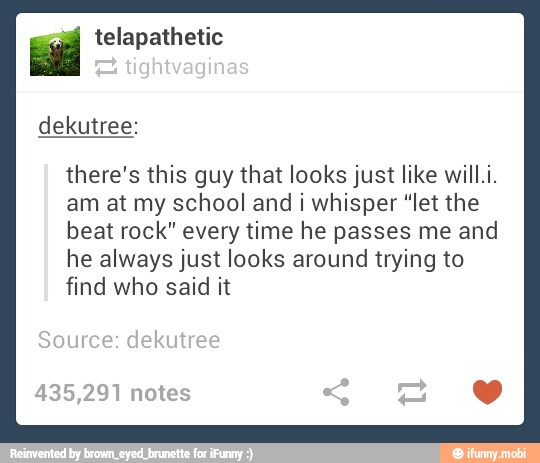 ial telapathetic
there's this guy that looks just like will.i.
am at my school and i whisper "let the
beat rock" every time he passes me and
he always just looks around trying to
find who said it
