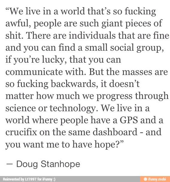 "We live in a
world that's so
fucking
awful, people are
such giant pieces of
shit. There are
individuals that are
fine
and you can
find a
small social group,
if you're lucky, that you can
communicate with. But the masses are
so
fucking backwards, it doesn't
matter how much
we progress through
science or
technology. We live in a
world where people have a GPS and a
crucifix on
the same
dashboard
and
you want me to have hope?"
Doug Stanhope