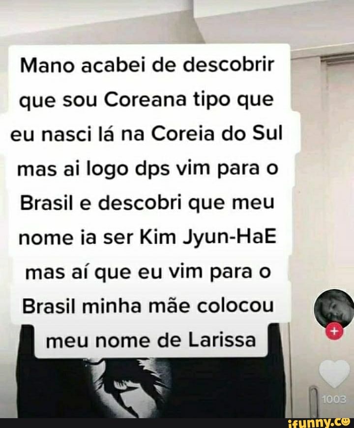 Mano acabei de descobrir I
que sou Coreana tipo que
eu nasci lá na Coreia do Sul mas ai logo dps vim para o
Brasil e descobri que meu nome ia ser Kim Jyun-HaE mas aí que eu vim para
Brasil minha mãe colocou meu nome de Larissa