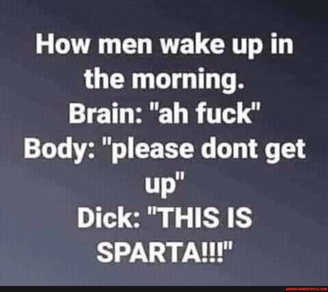 How men wake up in the morning.
Brain: "ah fuck"
Body: "please dont get up"
Dick: "THIS IS SPARTA!!!"