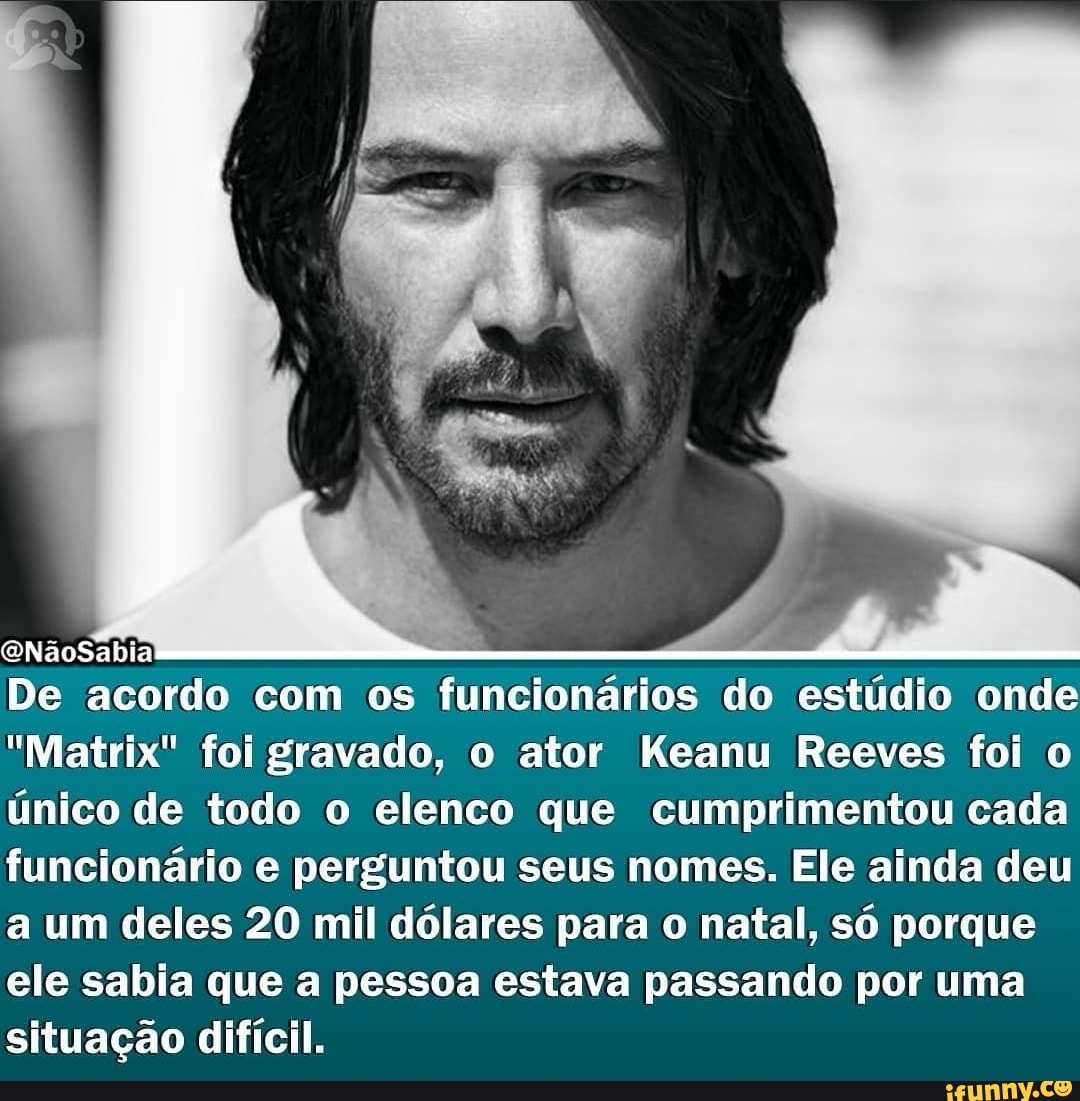 QNãoSabia
De acordo com os funcionários do estúdio onde
"Matrix" foi gravado, o ator Keanu Reeves foi o único de todo o elenco que cumprimentou cada funcionário e perguntou seus nomes. Ele ainda deu a um deles 20 mil dólares para o natal, só porque ele sabia que a pessoa estava passando por uma situação difícil.