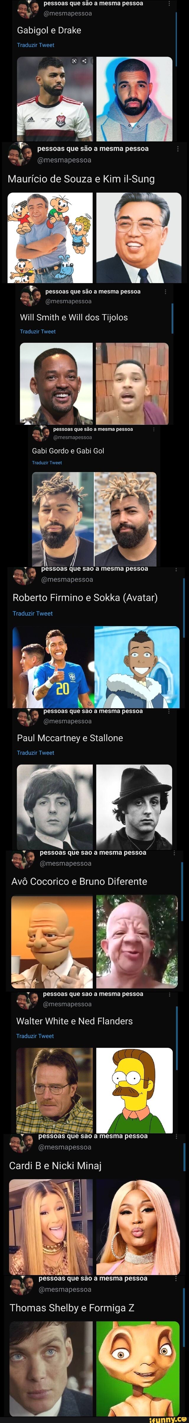 Pessoas que são a mesma pessoa
Gabigol e Drake
Traduzir Tweet
pessoas que são a mesma pessoa
(Omesmapessoa
Maurício de Souza e Kim il-Sung
pessoas que são mesma pessoa
Will Smith e Will dos Tijolos
Traduzir Tweet
, pessoas que são a mesma pessoa
(Omesmapessoa
Gabi Gordo e Gabi Gol
Traduzir Tweet
pessoas que sao a mesma pessoa
-Y (Omesmapessoa
Roberto Firmino e Sokka (Avatar)
Traduzir Tweet
Pessoas que são a mesma pessoa
=t", (Omesmapessoa
Paul Mccartney e Stallone
Traduzir Tweet
pessoas que são a mesma pessoa
(Omesmapessoa
Avô Cocorico e Bruno Diferente
pessoas que sao a mesma pessoa
Walter White e Ned Flanders
Traduzir Tweet
Pessoas que sao mesma pessoa
(omesmapessoa
Cardi Be Nicki Mina)
a mesma pessoa
R À
" pessoas que são
- (OQmesmapessoa
Thomas Shelby e Formiga Z