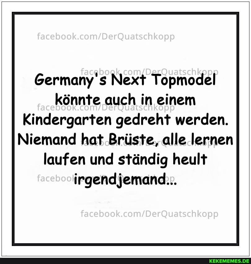Germany's Next Topmodel könnte auch in einem
Kindergarten gedreht werden.
Niemand hat Brüste, alle lernen laufen und ständig heult irgendjemand...