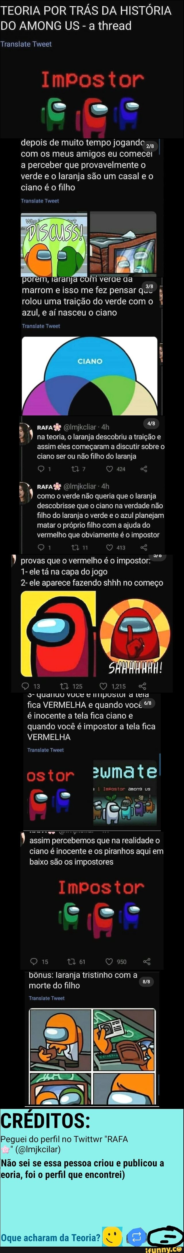 TEORIA POR TRÁS DA HISTÓRIA DO AMONG US - a thread
IMPOSTO
Translate Tweet
depois de muito tempo jogando com os meus amigos eu comecei a perceber que provavelmente o verde e o laranja são um casal e o ciano é o filho
Translate Tweet
porem, laranja com verde aa marrom e isso me fez pensar quê rolou uma traição do verde com o azul, e aí nasceu o ciano
Translate Tweet
CIANO
(DImjkcliar
na teoria, o laranja descobriu a traição e assim eles começaram a discutir sobre o ciano ser ou não filho do laranja
424
como o verde não queria que o laranja descobrisse que o ciano na verdade não filho do laranja o verde e o azul planejam matar o próprio filho com a ajuda do vermelho que obviamente é o impostor
provas que o vermelho é o impostor:
1- ele tá na capa do jogo
2- ele aparece fazendo shhh no começo
ta 125
9- Quariuo VOCE E IIpUSLUI d Leia fica VERMELHA e quando você é inocente a tela fica ciano e quando você é impostor a tela fica
VERMELHA
Translate Tweet
OS
ai
assim percebemos que na realidade o ciano é inocente e os piranhos aqui em baixo são os impostores
IMPO
950
bônus: laranja tristinho com a
morte do filho
Translate Tweet
CRÉDITOS:
Peguei do perfil no Twittwr "RAFA
((Dlmjkcilar)
Não sei se essa pessoa criou e publicou a eoria, foi o perfil que encontrei)
Oque acharam da Teoria?