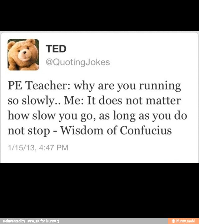 PE Teacher: why are you running
so slowly.. Me: It does not matter
how slow you go, as
long as you do
not stop Wisdom of Confucius