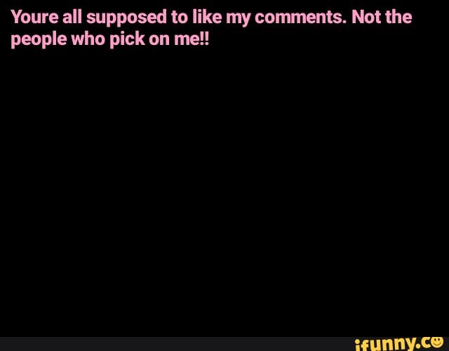 Youre all supposed to like my comments. Not the people who pick on me!!