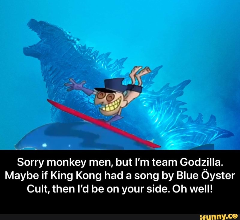 Sorry monkey men, but I'm team Godzilla.
Maybe if King Kong had a song by Blue Oyster
Cult, then I'd be on your side. Oh well! - Sorry monkey men, but I’m team Godzilla. Maybe if King Kong had a song by Blue Öyster Cult, then I’d be on your side. Oh well!