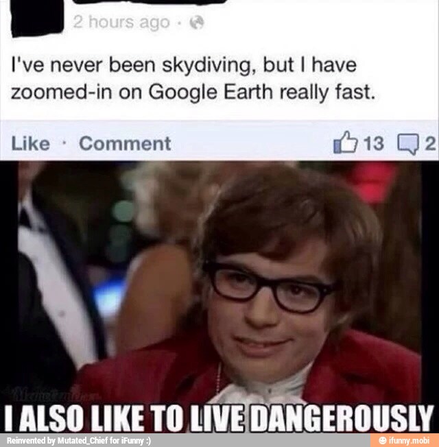 I've never been skydiving, but I have
zoomed-in on Google Earth really fast.
Like Comment "EM
I ALSO LIKETO
LIVEDANGEROUSLY