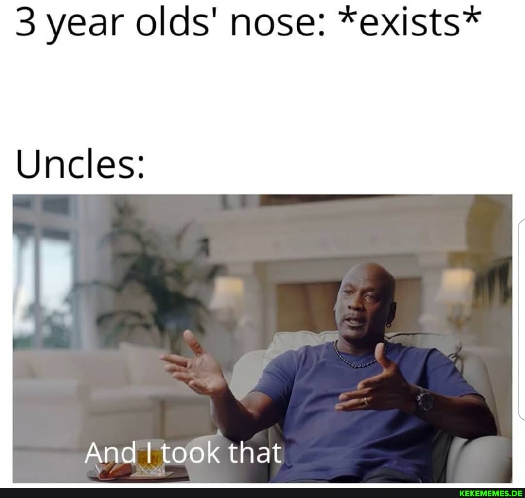 3 year olds' nose: *exists*
Uncles:
And took that