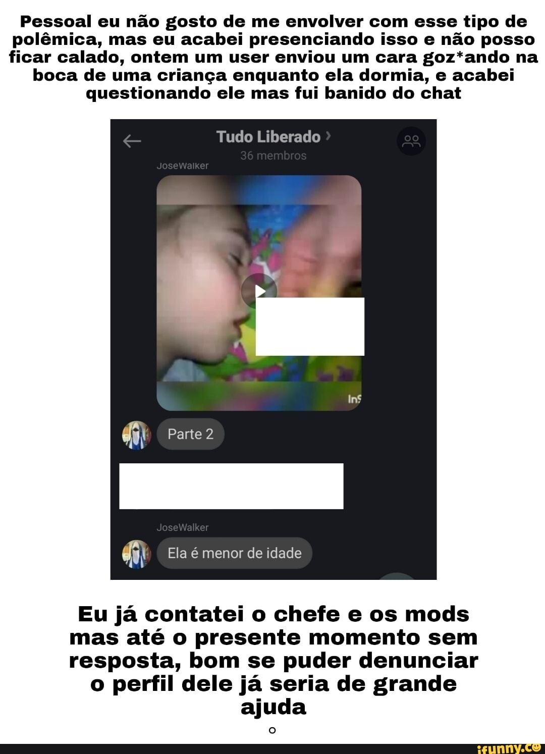 Pessoal eu não gosto de me envolver com esse tipo de polêmica, mas eu acabei presenciando isso e não posso ficar calado, ontem um user enviou um cara goz*ando na
boca de uma criança enquanto ela dormia, e acabei questionando ele mas fui banido do chat
Tudo Liberado
Parte 2
Ela é menor de idade
Eu já contatei o chefe e os mods mas até o presente momento sem resposta, bom se puder denunciar
o perfil dele já seria de grande ajuda