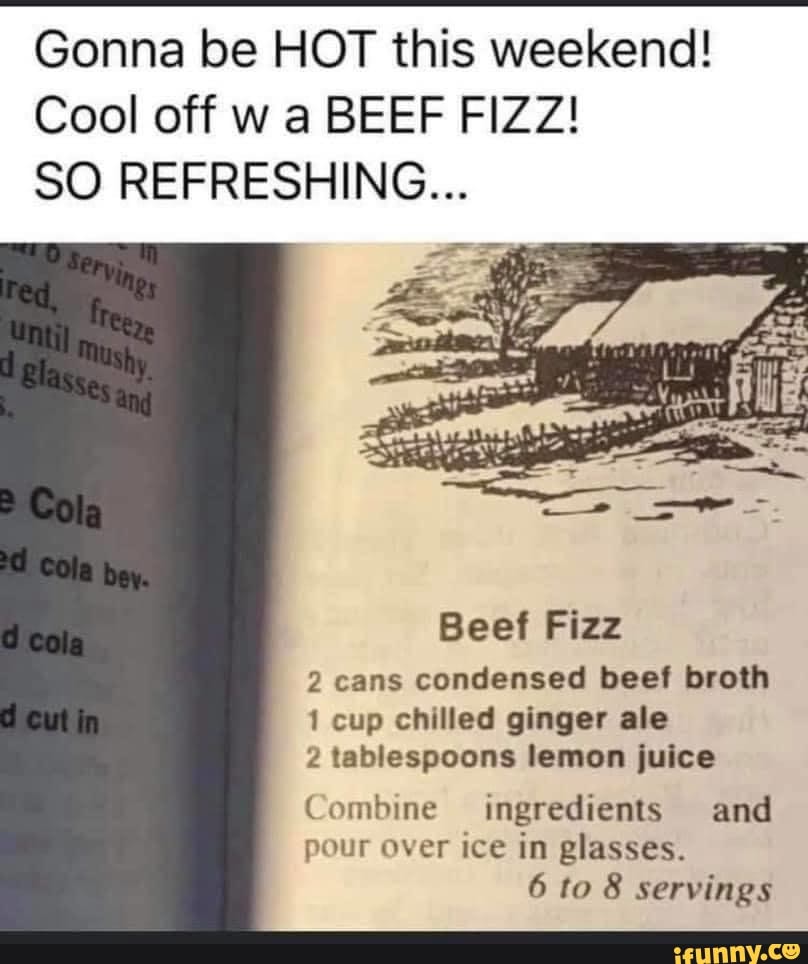 Gonna be HOT this weekend!
Cool off w a BEEF FIZZ!
SO REFRESHING...
Beef Fizz
2 cans condensed beef broth
1 cup chilled ginger ale
2 tablespoons lemon juice
Combine ingredients and
ó to 8 servings